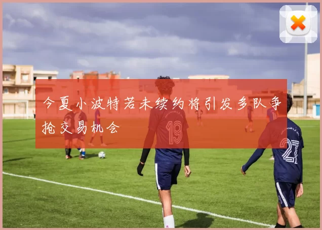 今夏小波特若未续约将引发多队争抢交易机会