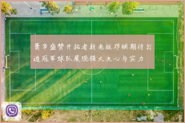 萧华盛赞开拓者新老板邓顿期待打造冠军球队展现强大决心与实力