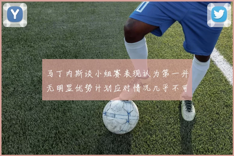 马丁内斯谈小组赛表现认为第一并无明显优势计划应对情况几乎不可能