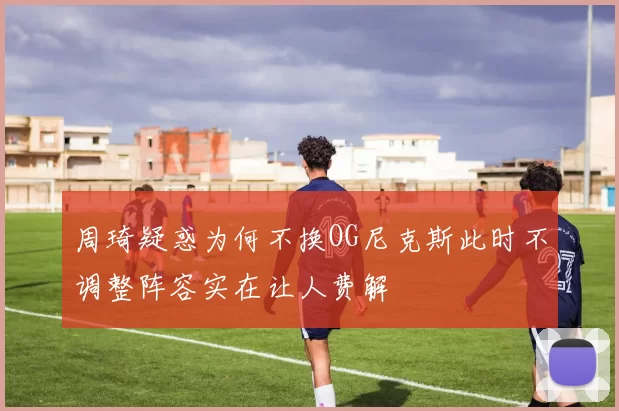 周琦疑惑为何不换OG尼克斯此时不调整阵容实在让人费解