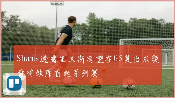 Shams透露里夫斯有望在G5复出东契奇将缺席首轮系列赛