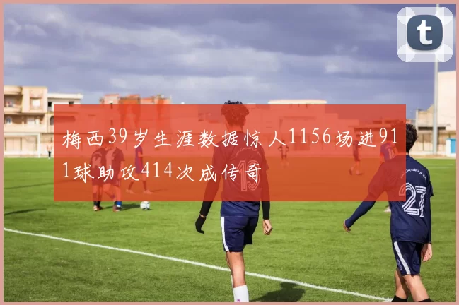 梅西39岁生涯数据惊人1156场进911球助攻414次成传奇