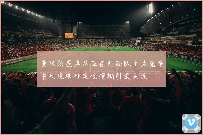 曼联新星库尼亚在巴西队主力竞争中处境艰难定位模糊引发关注