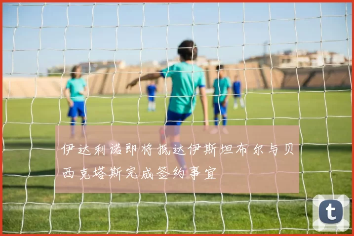 伊达利诺即将抵达伊斯坦布尔与贝西克塔斯完成签约事宜