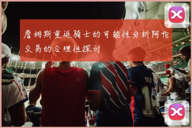 詹姆斯重返骑士的可能性分析阿伦交易的合理性探讨
