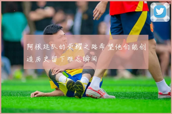 阿根廷队的荣耀之路希望他们能创造历史留下难忘瞬间