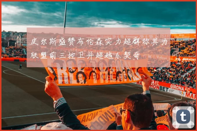 皮尔斯盛赞布伦森实力超群称其为联盟前三控卫并超越东契奇