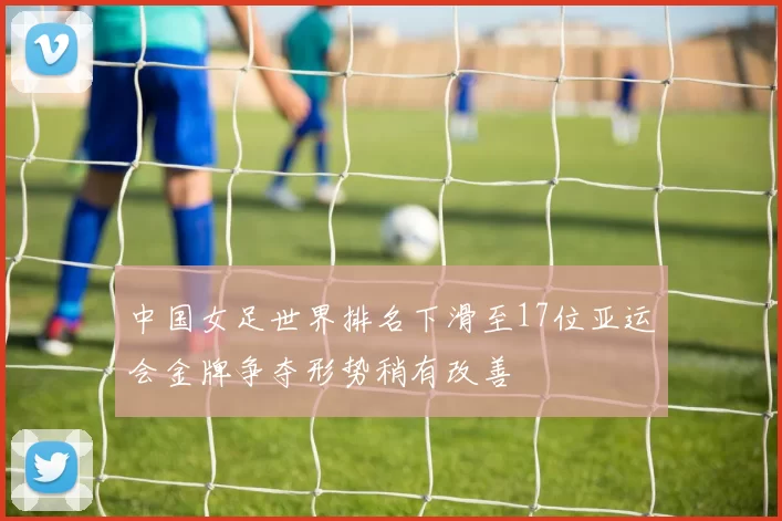 中国女足世界排名下滑至17位亚运会金牌争夺形势稍有改善