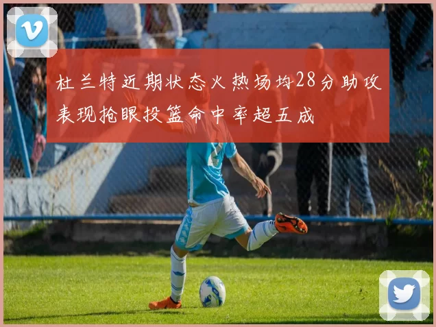 杜兰特近期状态火热场均28分助攻表现抢眼投篮命中率超五成