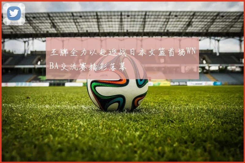 王牌全力以赴迎战日本女篮首场WNBA交流赛精彩落幕