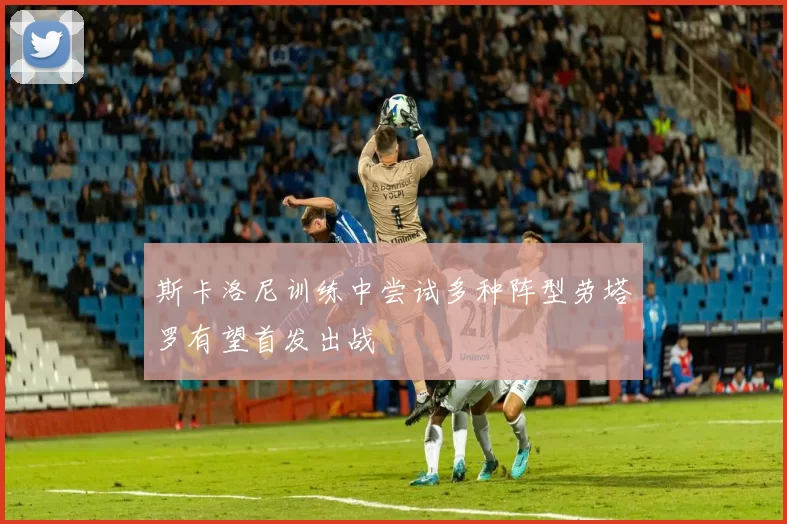 斯卡洛尼训练中尝试多种阵型劳塔罗有望首发出战