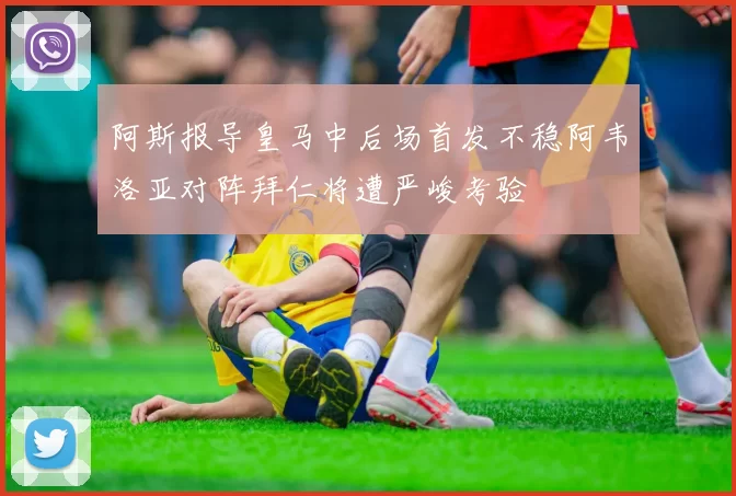 阿斯报导皇马中后场首发不稳阿韦洛亚对阵拜仁将遭严峻考验